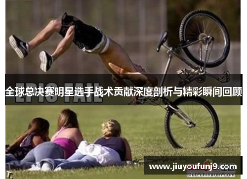 全球总决赛明星选手战术贡献深度剖析与精彩瞬间回顾