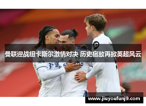 曼联迎战纽卡斯尔激情对决 历史宿敌再掀英超风云