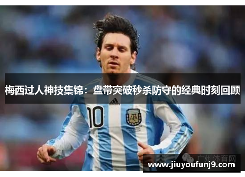 梅西过人神技集锦：盘带突破秒杀防守的经典时刻回顾
