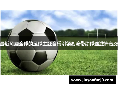 最近风靡全球的足球主题音乐引领潮流带动球迷激情高涨