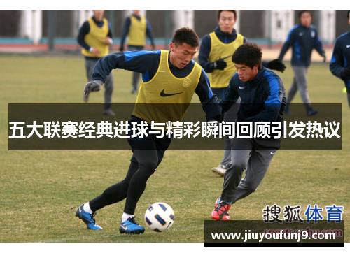 五大联赛经典进球与精彩瞬间回顾引发热议