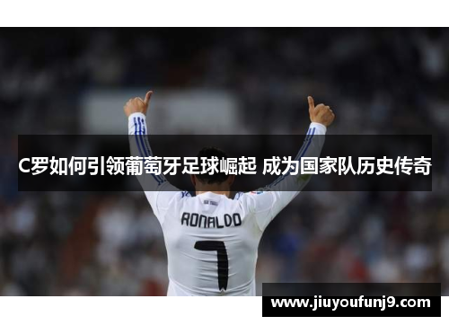 C罗如何引领葡萄牙足球崛起 成为国家队历史传奇