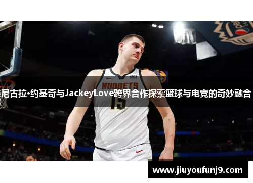 尼古拉·约基奇与JackeyLove跨界合作探索篮球与电竞的奇妙融合